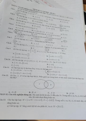 [V Cho sắp hợp A te snh tnh chan sun pin ng sử M=(-1,2) A= x∈ R/x^2-3-2=0
Mệnh Đệ và lạp hựp - để số 1
PHAN L. Câu trắc nghiệm nhiên phiht ta họa chọn tội số bà ln sc của 1 địn cáa 13 bển củn bộ
8.
Cla 3 (1) Cho tập hợp A=(0,2034) A= x∈ R|0≤ x≤ 2604 A=(-1,1) Viên lạt Vập A tràng cánh tiệt ho cáo phẩn s
A
C.
Câu 3. [I] Cho tập tợp M=(2,5). M= x∈ R (2≤ x<5) C. d=[0,2034)
N A=(0,2004). K A= 2 D. d=(3,-2)
Câu 4. [1] Phần bù của (-∈fty ,-2] [0,2] trong  là M= 2,5 Mày viêi tập M. đưới đạng kung, đoan C. M=(2,5] M=[0,2m/24]
B.
A.
B.
D M=(2,3)
Câu S. Ký hiệu nào say đây dùng đã vin đàng minh đề (-∈fty ,2]
A 5:14 (-∈fty ,0)∪ [2,+∈fty ) C.
=Di] D.
n Tà Tý nhiêm [2,+∈fty )
Câu 6. Cho hai tập hợp 4 và. B. Hinh sào saa đây minh là
· 0· C. 5nli D. 5≤ 31
B. FD⊥ ập con cậa ậ
C
Câu 7. [1] Cho tập hợp A=akc Khàng định nào thh đây đông a∈ A ofA. D.
D. x_2
A. CA n.
Câu 8. [1] Cho tập hợp B=2∈ N|-1≤ x≤ 2-1≥slant 2 C s hợp f có bao niữu phẫo t
A. 1 .
A⊂ A
B. 3 c 
Câm 9. [2] Cho cáu tập hợp A=[-3, 3/2 ],B=(-1;+∈fty ). Khi đô tập hợp A∩ B bìng: D.2
A.  x∈ R|-3≤ x≤  3/2  B.  x=R|-1
C.  x=R|-3 D.  x∈ R|x≥slant -1).
Câu 10. [2] Cho các tập A= x∈ R|x≥ -1 ,B= x=R|x<1].TapR!(A∩ B) TL (-1,3]
A. (-∈fty ,-1)∪ [3;+∈fty )
la :
C. [-1,3).
D. (-∈fty ,-1]∪ (3;+∈fty ).
Cầu 11. [2] Tập hợp nào lã tập hợp rỗng, trong các tập hợp sau?  x∈ R|6x^2-7x+1=0 . n  x=7,||x|<1 .
A.
C.  x∈ Q|x^2-4x+2=0 . D.  x∈ R|x^2-4x+3=0
Câu 12.  [2] Cho A, # là hai tập hợp bắt ki. Phản gạch sọc trong hinh vệ bên dướn minh họa tâp hợp nào
sau dây?
A B
A. A∪ B. B. B∪ A C. A B . D、 A∩B
PHÀN II, Câu trắc nghiệm đúng sai, Thi sinh trả lời từ câu 13 đến câu 16. Trong mỗi ý a), b), c), đ) ở mô
cầu, thỉ sinh chọn đùng hoặc sai.
Câu 13. Cho hai tập hợp M= x∈ N/-1≤ x≤ 2 ,N= -1;0;2.Trong mỗi ý a), b), c), đ) dưới đây ch
đúng hoặe sai.
a) Viết lại tập M bằng cách liệt kê các phần từ , ta có M= 0,1;2 .