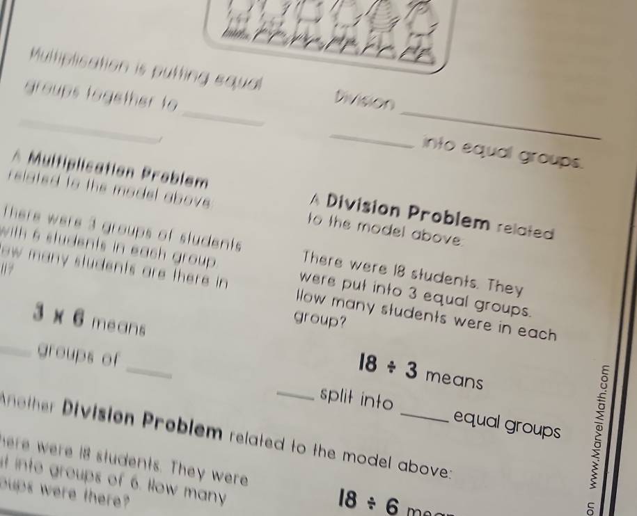 Multiplication is putting equal Division 
_groups together to ___into equal groups. 
1 
* Multiplication Problem A Division Problem related 
related to the model above to the model above 
There were 3 groups of students There were 18 students. They 
with 6 students in each group . were put into 3 equal groups. 
ow many students are there in llow many students were in each 
group?
3* 6 means 
_ 
_groups of
18/ 3 means 
_split into equal groups 
nther Division Problem related to the model above: 
here were 18 students. They were 18/ 6
t into groups of 6. How many 
oups were there?