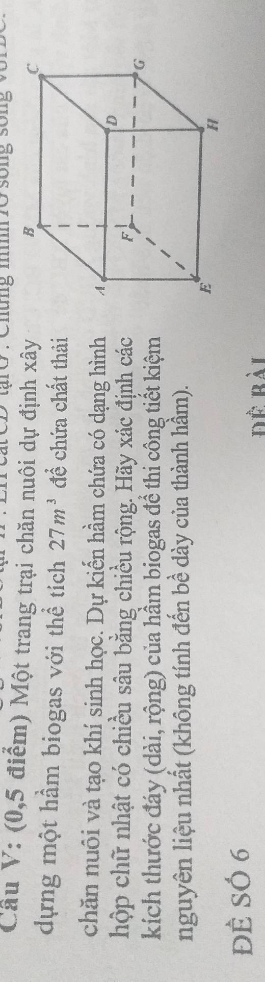 tạiO : Chứng m 10 sống sống vô1 
Câu V: (0, 5 điểm) Một trang trại chăn nuôi dự định xây 
dựng một hầm biogas với thể tích 27m^3 để chứa chất thải 
chăn nuôi và tạo khí sinh học. Dự kiến hầm chứa có dạng hình 
hộp chữ nhật có chiều sâu bằng chiều rộng. Hãy xác định các 
kích thước đáy (dài, rộng) của hầm biogas để thi công tiết kiệm 
nguyên liệu nhất (không tính đến bề dày của thành hầm). 
ĐÊ SÓ 6
Để bài