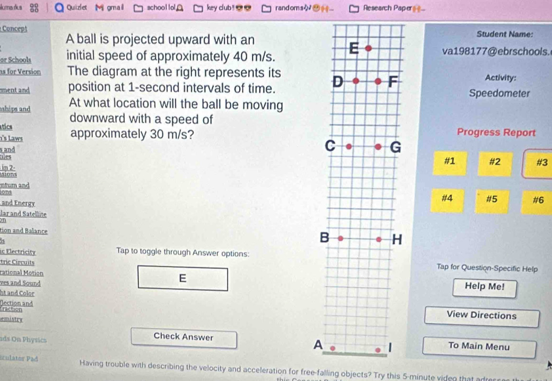 kma dea :8 Quiziet Mi gmail school lol key club!__ randoms-_ ... Research Paper=.. 
Concept 
A ball is projected upward with an 
Student Name: 
or Schools initial speed of approximately 40 m/s. 
va198177@ebrschools. 
ns for Version The diagram at the right represents its Activity: 
ment and position at 1-second intervals of time.Speedometer 
ships and At what location will the ball be moving 
downward with a speed of 
atics 
n's Laws approximately 30 m/s?Progress Report 
s and 
tiles 
#1 #2 #3 
in 2- 
sions 
ntum and 
ions 
and Energy 
#4 #5 #6 
lar and Satellite 
on 
tion and Balance 
is 
ic Electricity Tap to toggle through Answer options: 
tric Circuits 
Tap for Question-Specific Help 
rational Motion 
E 
ves and Sound Help Me! 
ht and Color 
flection and 
traction 
View Directions 
emistry 
ads On Physics 
Check Answer 
To Main Menu 

iculator Pad Having trouble with describing the velocity and acceleration for free-falling objects? Try this 5-minute video that adress