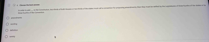 Choose the best answer.
three fourths of the Convention. n or der to a dd to the Constitution, two-thirds of both Houses or two-thirds of the states must call a convention for proposing amendments; then they must be ratifed by the Legislatures of three-fourths of the states or by
amendments
wording
definition
variety