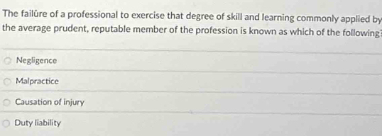 The failûre of a professional to exercise that degree of skill and learning commonly applied by
the average prudent, reputable member of the profession is known as which of the following?
Negligence
Malpractice
Causation of injury
Duty liability