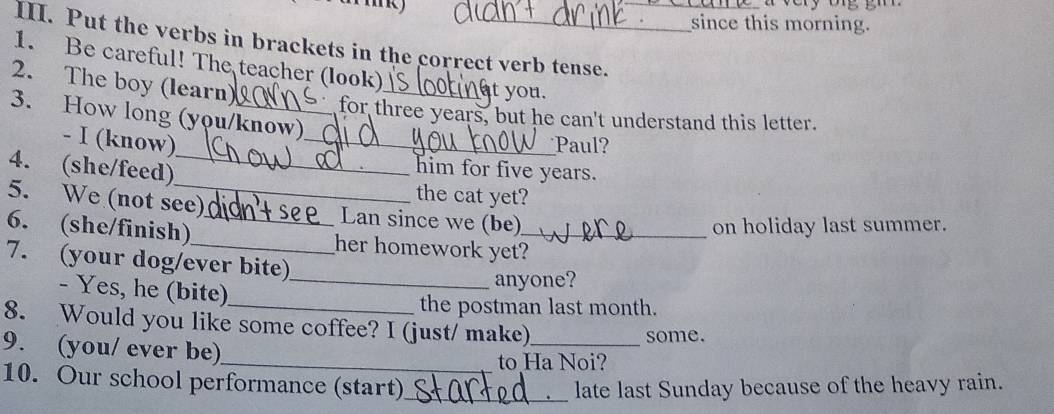 Put the verbs in brackets in the correct verb tense. 
since this morning. 
1. Be careful! The teacher (look) 
t you. 
_ 
2. The boy (learn) for three years, but he can't understand this letter. 
3. How long (you/know) 
- I (know) 
Paul? 
4. (she/feed)_ 
him for five years. 
the cat yet? 
5. We (not see) Lan since we (be) 
on holiday last summer. 
6. (she/finish)_ _her homework yet?_ 
7. (your dog/ever bite) 
- Yes, he (bite)_ 
anyone? 
_the postman last month. 
8. Would you like some coffee? I (just/ make)_ some. 
9. (you/ ever be) 
_to Ha Noi? 
10. Our school performance (start)_ late last Sunday because of the heavy rain.