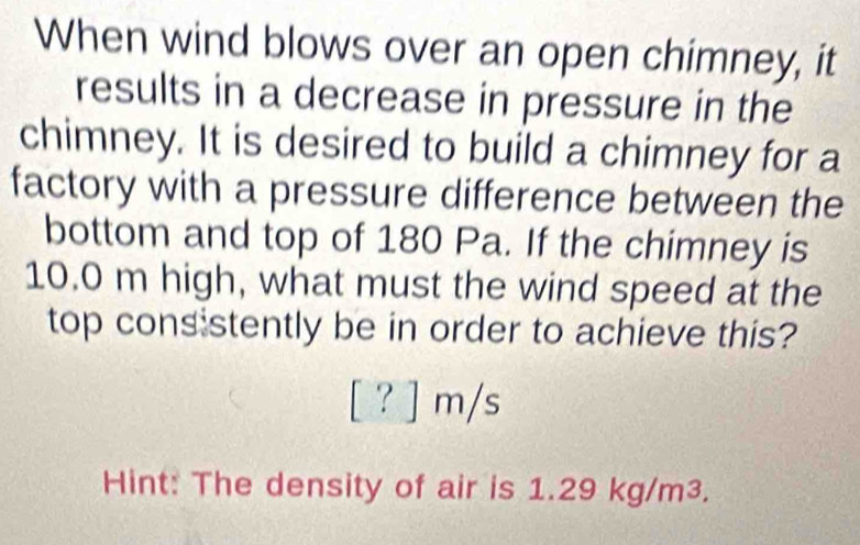 When wind blows over an open chimney, it 
results in a decrease in pressure in the 
chimney. It is desired to build a chimney for a 
factory with a pressure difference between the 
bottom and top of 180 Pa. If the chimney is
10.0 m high, what must the wind speed at the 
top consistently be in order to achieve this?
[?]m/s
Hint: The density of air is 1.29 kg/m³.