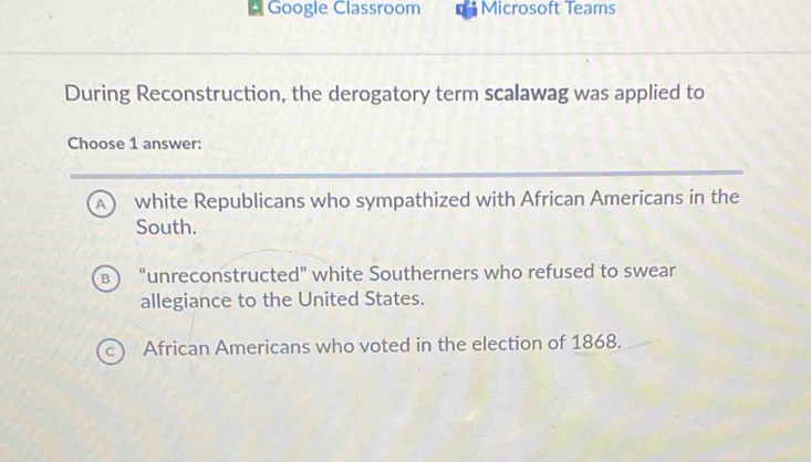 Google Classroom Microsoft Teams
During Reconstruction, the derogatory term scalawag was applied to
Choose 1 answer:
A white Republicans who sympathized with African Americans in the
South.
B “unreconstructed” white Southerners who refused to swear
allegiance to the United States.
African Americans who voted in the election of 1868.