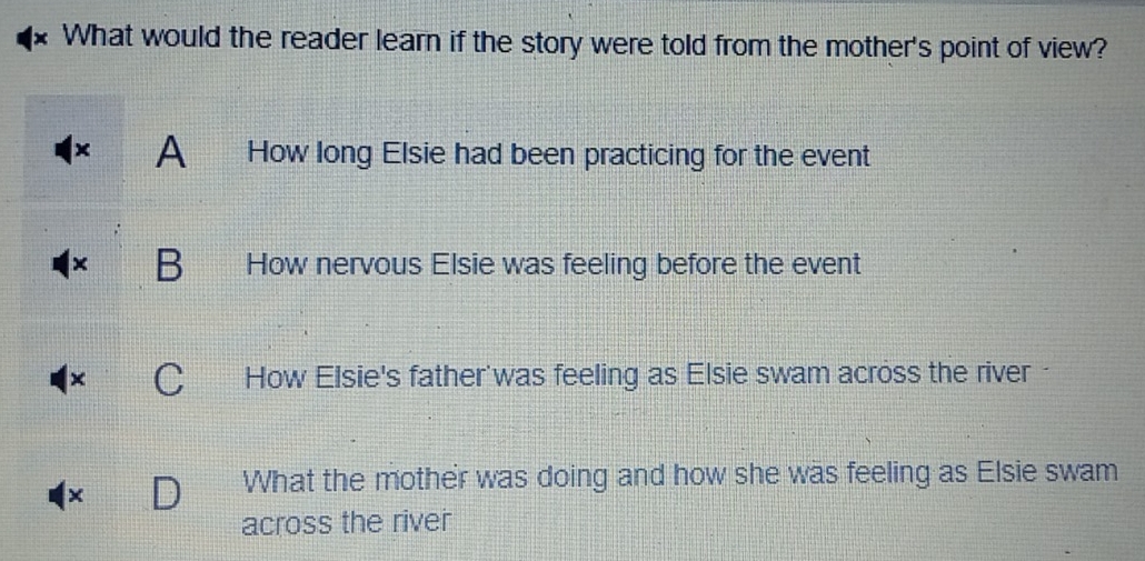 What would the reader learn if the story were told from the mother's point of view?
× A How long Elsie had been practicing for the event
× B How nervous Elsie was feeling before the event
× C How Elsie's father was feeling as Elsie swam across the river 
×
What the mother was doing and how she was feeling as Elsie swam
across the river