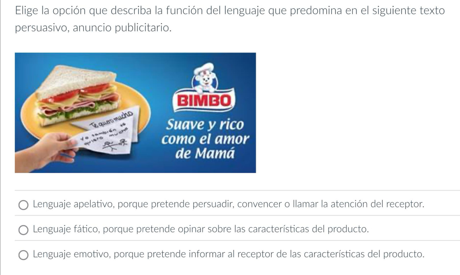 Elige la opción que describa la función del lenguaje que predomina en el siguiente texto
persuasivo, anuncio publicitario.
Lenguaje apelativo, porque pretende persuadir, convencer o llamar la atención del receptor.
Lenguaje fático, porque pretende opinar sobre las características del producto.
Lenguaje emotivo, porque pretende informar al receptor de las características del producto.