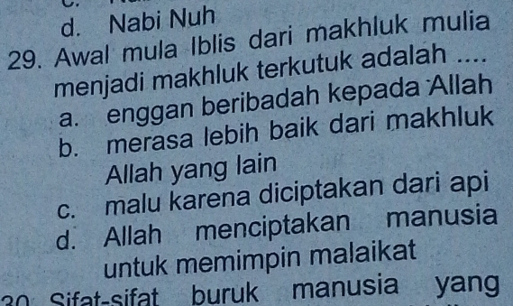 d. Nabi Nuh
29. Awal mula Iblis dari makhluk mulia
menjadi makhluk terkutuk adalah ....
a. enggan beribadah kepada Allah
b. merasa lebih baik dari makhluk
Allah yang lain
c. malu karena diciptakan dari api
d. Allah menciptakan manusia
untuk memimpin malaikat
30 Sifat-sifat buruk manusia yang