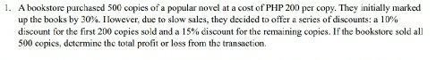 A bookstore purchased 500 copies of a popular novel at a cost of PHP 200 per copy. They initially marked 
up the books by 30%. However, due to slow sales, they decided to offer a series of discounts: a 10%
discount for the first 200 copies sold and a 15% discount for the remaining copies. If the bookstore sold all
500 copies, determine the total profit or loss from the transaction