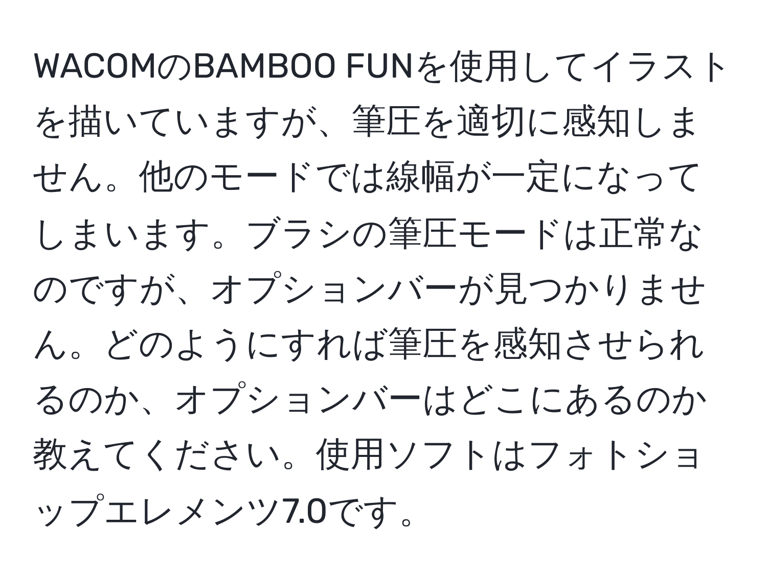 WACOMのBAMBOO FUNを使用してイラストを描いていますが、筆圧を適切に感知しません。他のモードでは線幅が一定になってしまいます。ブラシの筆圧モードは正常なのですが、オプションバーが見つかりません。どのようにすれば筆圧を感知させられるのか、オプションバーはどこにあるのか教えてください。使用ソフトはフォトショップエレメンツ7.0です。