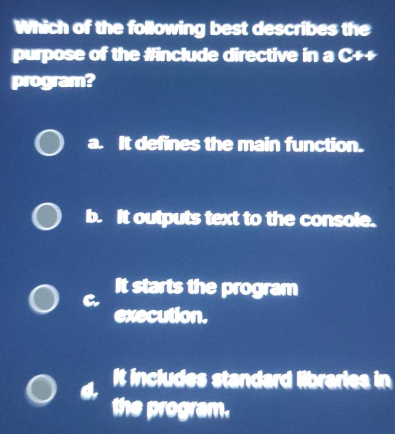 Which of the following best describes the
purpose of the #include directive in a C++
program?
a. It defines the main function.
b. It outputs text to the console.
It starts the program
execution.
It includes standard libraries in
the program.