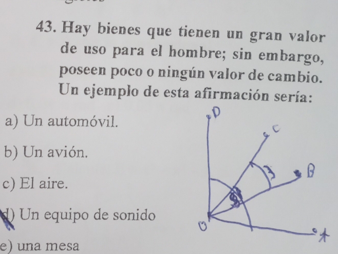 Hay bienes que tienen un gran valor
de uso para el hombre; sin embargo,
poseen poco o ningún valor de cambio.
Un ejemplo de esta afirmación sería:
a) Un automóvil.
b) Un avión.
c) El aire.
d) Un equipo de sonido
e) una mesa