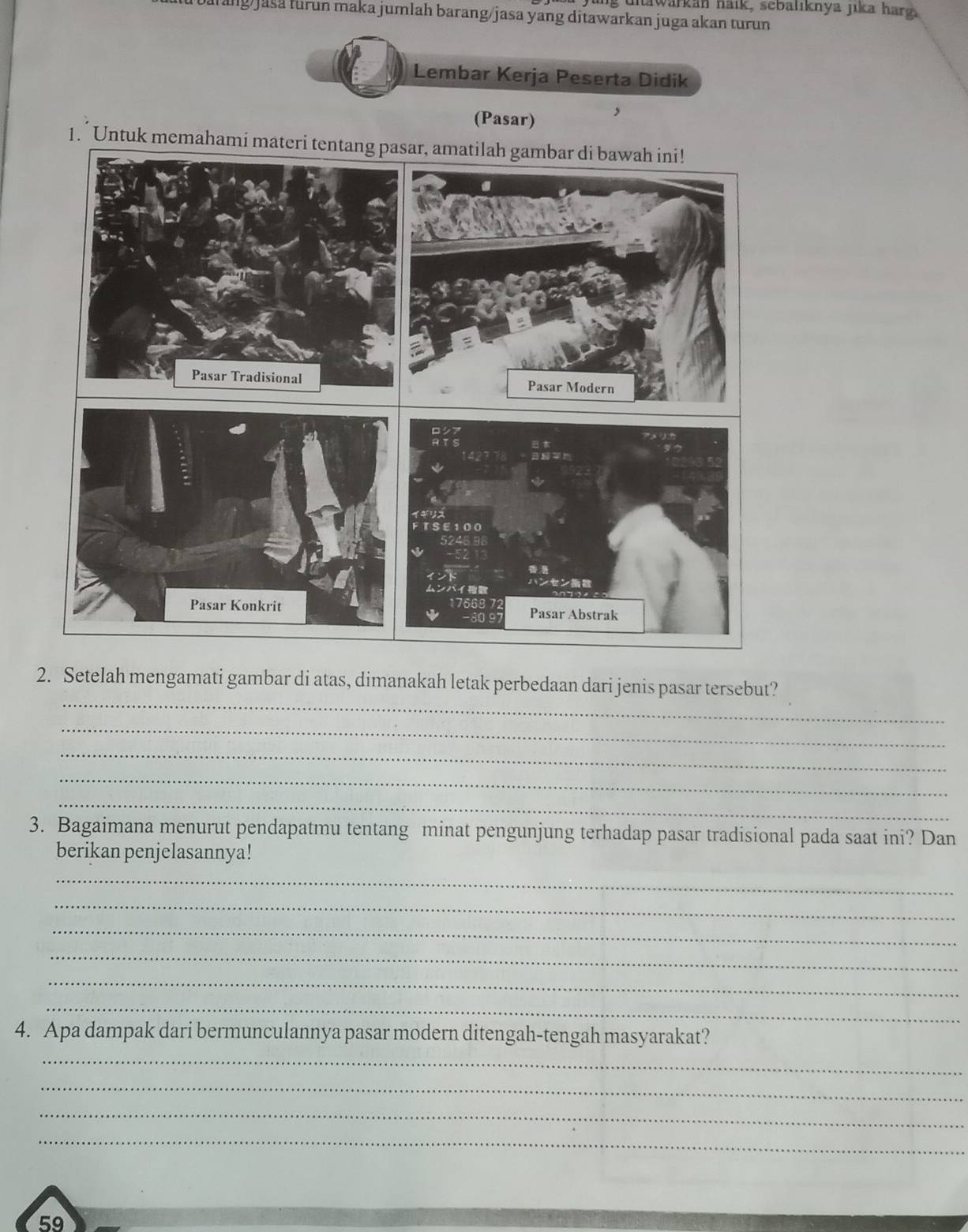 unawarkan haik, sebaliknya jika harg 
urang jasa furun maka jumlah barang/jasa yang ditawarkan juga akan turun 
Lembar Kerja Peserta Didik 
(Pasar) 
1. Untuk memahami mate 
_ 
2. Setelah mengamati gambar di atas, dimanakah letak perbedaan dari jenis pasar tersebut? 
_ 
_ 
_ 
_ 
3. Bagaimana menurut pendapatmu tentang minat pengunjung terhadap pasar tradisional pada saat ini? Dan 
berikan penjelasannya! 
_ 
_ 
_ 
_ 
_ 
_ 
_ 
4. Apa dampak dari bermunculannya pasar modern ditengah-tengah masyarakat? 
_ 
_ 
_ 
59