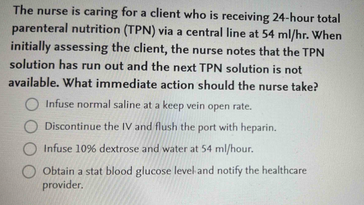 The nurse is caring for a client who is receiving 24-hour total
parenteral nutrition (TPN) via a central line at 54 ml/hr. When
initially assessing the client, the nurse notes that the TPN
solution has run out and the next TPN solution is not
available. What immediate action should the nurse take?
Infuse normal saline at a keep vein open rate.
Discontinue the IV and flush the port with heparin.
Infuse 10% dextrose and water at 54 ml/hour.
Obtain a stat blood glucose level and notify the healthcare
provider.