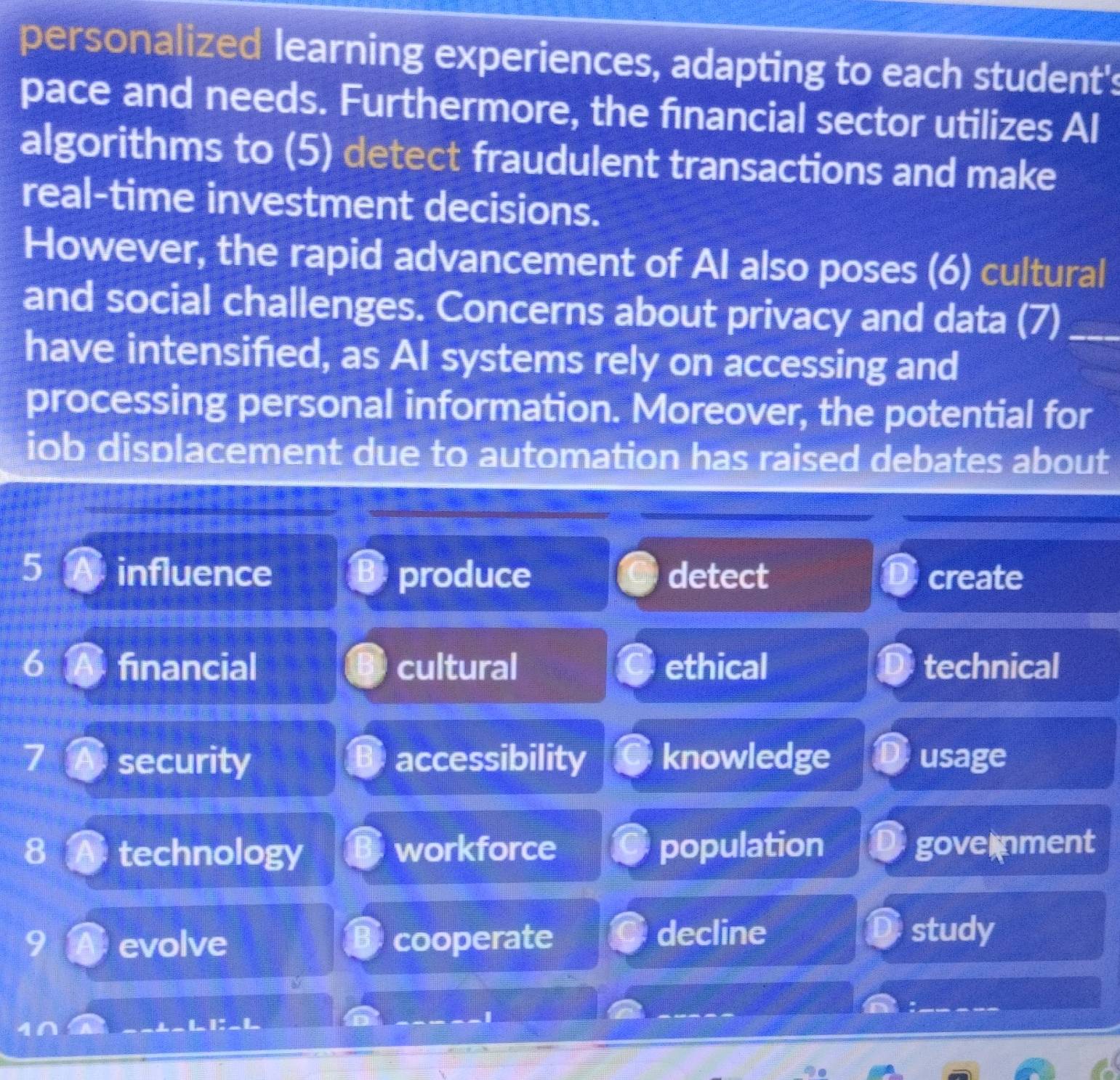 personalized learning experiences, adapting to each student's
pace and needs. Furthermore, the financial sector utilizes Al
algorithms to (5) detect fraudulent transactions and make
real-time investment decisions.
However, the rapid advancement of AI also poses (6) cultural
and social challenges. Concerns about privacy and data (7)_
have intensifed, as AI systems rely on accessing and
processing personal information. Moreover, the potential for
ob displacement due to automation has raised debates about
5 influence produce detect create
6 financial cultural ethical technical
security accessibility knowledge usage
8 technology workforce population government
decline
evolve cooperate study
_
_
a
L I: