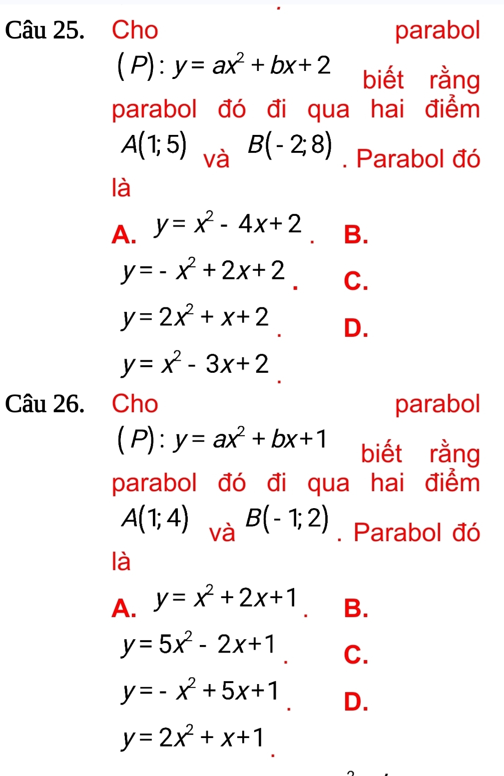 Cho parabol
(P):y=ax^2+bx+2 biết rằng
parabol đó đi qua hai điểm
B(-2;8)
A(1;5) và . Parabol đó
là
A. y=x^2-4x+2
B.
y=-x^2+2x+2 C.
y=2x^2+x+2
D.
y=x^2-3x+2
Câu 26. Cho parabol
I (P):y=ax^2+bx+1 biết rằng
parabol đó đi qua hai điểm
B(-1;2)
A(1;4) và . Parabol đó
là
A. y=x^2+2x+1
B.
y=5x^2-2x+1
C.
y=-x^2+5x+1
D.
y=2x^2+x+1