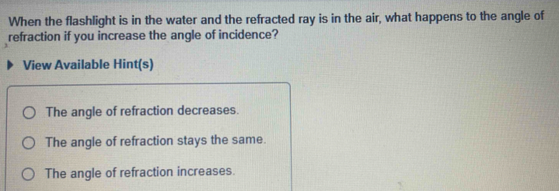 When the flashlight is in the water and the refracted ray is in the air, what happens to the angle of
refraction if you increase the angle of incidence?
View Available Hint(s)
The angle of refraction decreases.
The angle of refraction stays the same.
The angle of refraction increases.