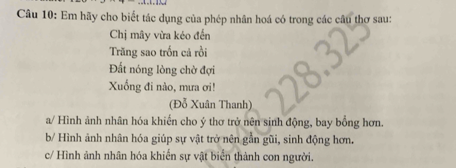 Em hãy cho biết tác dụng của phép nhân hoá có trong các câu thơ sau:
Chị mây vừa kéo đến
Trăng sao trốn cả rồi
Đất nóng lòng chờ đợi
Xuống đi nào, mưa ơi!
(Đỗ Xuân Thanh)
a/ Hình ảnh nhân hóa khiến cho ý thơ trở nên sinh động, bay bồng hơn.
b/ Hình ảnh nhân hóa giúp sự vật trở nên gần gũi, sinh động hơn.
c/ Hình ảnh nhân hóa khiến sự vật biển thành con người.