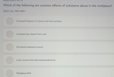 Which of the following are common effects of substance abuse in the workplace?
SELECT ALL THAT APPLY
Increased frequency of injuries and fatal accidents
Increased days absent from work
Decreased employee turnover
Lower revenue from decreased productivity
Workplace theft