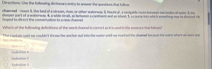 Directions: Use the following dictionary entry to answer the questions that follow.
chan-nel -noun 1. the bed of a stream, river, or other waterway. 2. Nautical . a navigable route between two bodies of water. 3. the
deeper part of a waterway. 4. a wide strait, as between a continent and an island, 5. a course into which something may be directed. He
hoped to direct the conversation to a new channel.
Which of the following defnitions of the word channel is correct as it is used in the sentence that follows?
The captain said we couldn't throw the anchor out into the water until we reached the channel because the water where we were was
too shallow.
Defmtion 3
Defnition 4
Defnition 2
Defnition 5