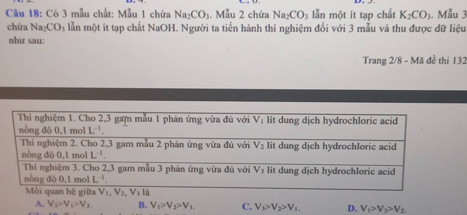 Cầu 18: Có 3 mẫu chất: Mẫu 1 chứa Na_2CO_3. Mẫu 2 chứa Na_2CO_3 lẫn một ít tạp chất K_2CO_3. Mẫu 3
chứa Na_2CO_3 lẫn một ít tạp chất NaOH. Người ta tiến hành thí nghiệm đối với 3 mẫu và thu được dữ liệu
như sau:
Trang 2/8 - Mã đề thi 132
A. V_3>V_1>V_2. B. V_1>V_2>V_3. C. V_3>V_2>V_1. D. V_1>V_3>V_2.