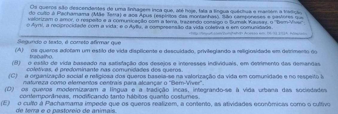 Os queros são descendentes de uma linhagem inca que, até hoje, fala a língua quéchua e mantém a tradição
do culto à Pachamama (Mãe Terra) e aos Apus (espíritos das montanhas). São camponeses e pastores que
valorizam o amor, o respeito e a comunicação com a terra, trazendo consigo o Sumak Kausay, o 'Bem-Viver';
o Ayni, a reciprocidade com a vida; e o Ayllu, a compreensão da vida coletiva e em comunidade.
Acesso em: 08.02.2024. Adaptado
Segundo o texto, é correto afirmar que
(A) os queros adotam um estilo de vida displicente e descuidado, privilegiando a religiosidade em detrimento do
trabalho.
(B) o estilo de vida baseado na satisfação dos desejos e interesses individuais, em detrimento das demandas
coletivas, é predominante nas comunidades dos queros.
(C) a organização social e religiosa dos queros baseia-se na valorização da vida em comunidade e no respeito à
natureza como elementos centrais para alcançar o “Bem-Viver”.
(D) os queros modernizaram a língua e a tradição incas, integrando-se à vida urbana das sociedades
contemporâneas, modificando tanto hábitos quanto costumes.
(E) o culto à Pachamama impede que os queros realizem, a contento, as atividades econômicas como o cultivo
de terra e o pastoreio de animais.