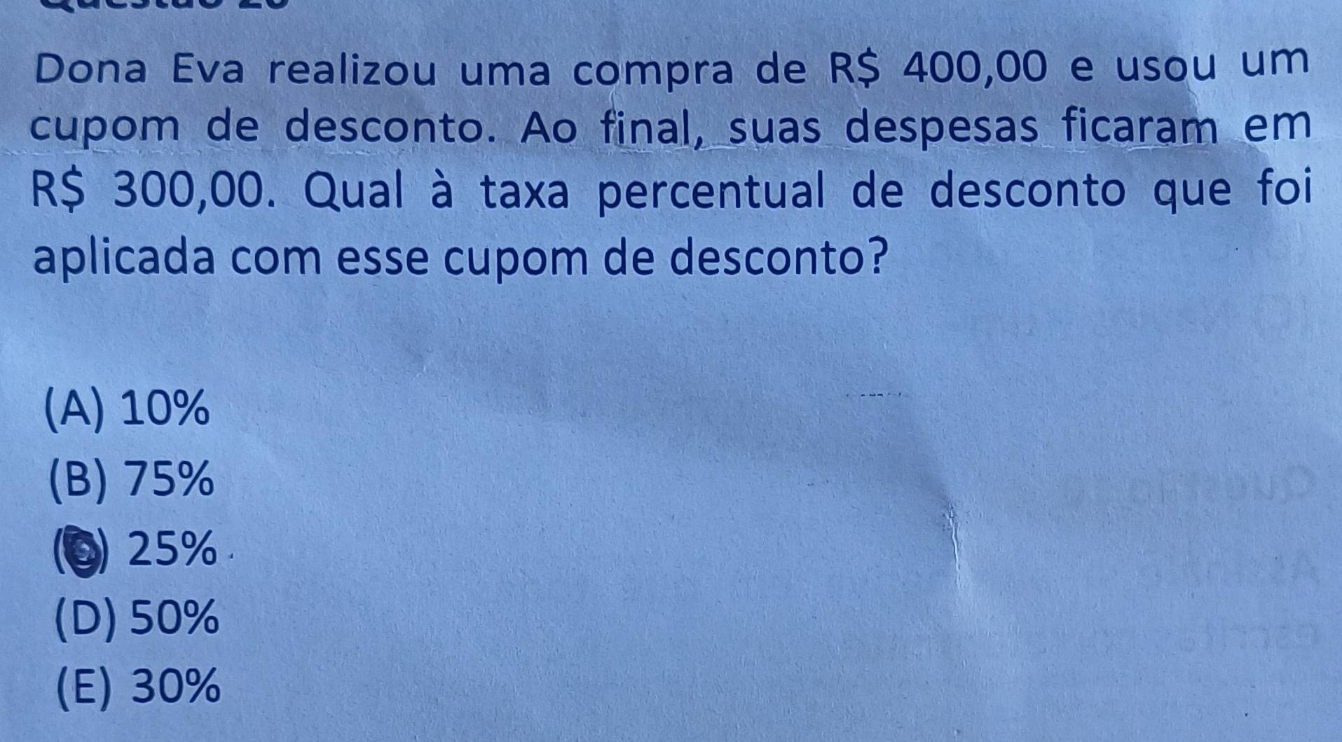 Dona Eva realizou uma compra de R$ 400,00 e usou um
cupom de desconto. Ao final, suas despesas ficaram em
R$ 300,00. Qual à taxa percentual de desconto que foi
aplicada com esse cupom de desconto?
(A) 10%
(B) 75%
(0) 25%
(D) 50%
(E) 30%