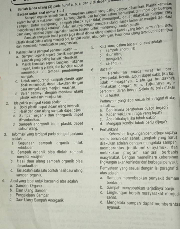 Berilah tanda silang (X) pada huruf a, b, c, dan d di depan jawaul
Sampah organik seperti plastik merupakan sampah yang paling banyak dihasilkan. Plastik kemasa
Bacaan untuk soal nomor 1 - 5
seperti bungkus makanan ringan, kantong plastik, dan bungkus sabun menumpuk di tempat pembuangan
sampah. Untuk mengurangi sampah plastik agar tidak menumpuk, dapat dilakukan dengan cara
mengolahnya menjadi kerajinan. Salah satunya dengan mendaur ulang plastik kemasan menjadi tas. Hasil
daur ulang tersebut dapat digunakan ketika belanja untuk mengurangi jumlah plastik.
Sampah anorganik botol plastik juga dapat didaur ulang menjadi benda yang lebih bermanfaat. Boto
plastik dapat didaur ulang menjadi pot, tempat pensil, atau celengan. Hasil daur ulang tersebut dapat dijual
dan membantu mendapatkan penghasilan.
1. Kalimat utama paragraf pertama adalah .... 5. Kata kunci dalam bacaan di atas adalah ....
a. Sampah organik seperti plastik merupakan a. sampah anorganik
sampah yang paling banyak dihasilkan. b. daur ulang
b. Plastik kemasan seperti bungkus makanan c. mengolah
ringan, kantong plastik, dan bungkus sabun d. celengan
menumpuk di tempat pembuangan 6. Bacalah!
sampah. Perubahan cuaca saat ini perlu
c. Untuk mengurangi sampah plastik agar diwaspadai. Kondisi tubuh dapat sakit, jika kita
tidak menumpuk, dapat dilakukan dengan tidak menjaganya. Olahraga hendaknya
cara mengolahnya menjadi kerajinan. dilakukan dengan rutin. Tujuannya agar
d. Salah satunya dengan mendaur ulang peredaran darah lancar. Selain itu pola makan
plastik kemasan menjadi tas. harus teratur.
2. Ide pokok paragraf kedua adalah .... Pertanyaan yang tepat sesuai isi paragraf di atas
a. Botol plastik dapat didaur ulang kembali. adalah ....
b. Hasil dari daur ulang sampah dapat dijual.
c. Sampah organik dan anorganik dapat a. Bagaimana perubahan cuaca terjadi?
b. Kapan waktu olahraga yang tepat?
dimanfaatkan. c. Apa akibatnya jika tubuh sakit?
d. Sampah anorganik botol plastik dapat d. Mengapa kondisi tubuh perlu dijaga?
didaur ulang. 7. Perhatikan!
3. Informasi yang terdapat pada paragraf pertama Kebersihan lingkungan perlu dijaga supaya
adalah .... selalu bersih dan sehat. Langkah yang harus
a. Kegunaan sampah organik untuk dilakukan adalah dengan mengelola sampah,
kehidupan. memberantas jentik-jentik nyamuk, dan
b. Sampah organik bisa diolah kembali melakukan program sanitasi berbasis
menjadi kerajinan. masyarakat. Dengan memelihara kebersihan
c. Hasil daur ulang sampah organik bisa lingkungan akan terhindar dari berbagai penyakit.
dimanfaatkan. Pernyataan yang sesuai dengan isi paragraf di
d. Tas adalah satu satu contoh hasil daur ulang atas adalah ....
sampah organik. a. Sampah menyebabkan penyakit demam
4. Judul yang tepat untuk bacaan di atas adalah .... berdarah.
a. Sampah Organik b. Sampah menyebabkan terjadinya banjir.
b. Daur Ulang Sampah . Lingkungan bersih masyarakat menjadi
c. Pengelolaan Sampah sehat.
d. Daur Ulang Sampah Anorganik d. Mengelola sampah dapat memberantas
nyamuk.