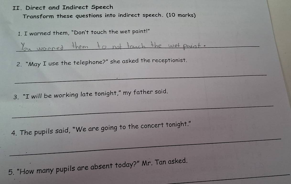 Direct and Indirect Speech 
Transform these questions into indirect speech. (10 marks) 
1. I warned them, “Don’t touch the wet paint!” 
_ 
2. “May I use the telephone?” she asked the receptionist. 
_ 
3. “I will be working late tonight,” my father said. 
_ 
_ 
4. The pupils said, "We are going to the concert tonight." 
_ 
5. “How many pupils are absent today?” Mr. Tan asked.