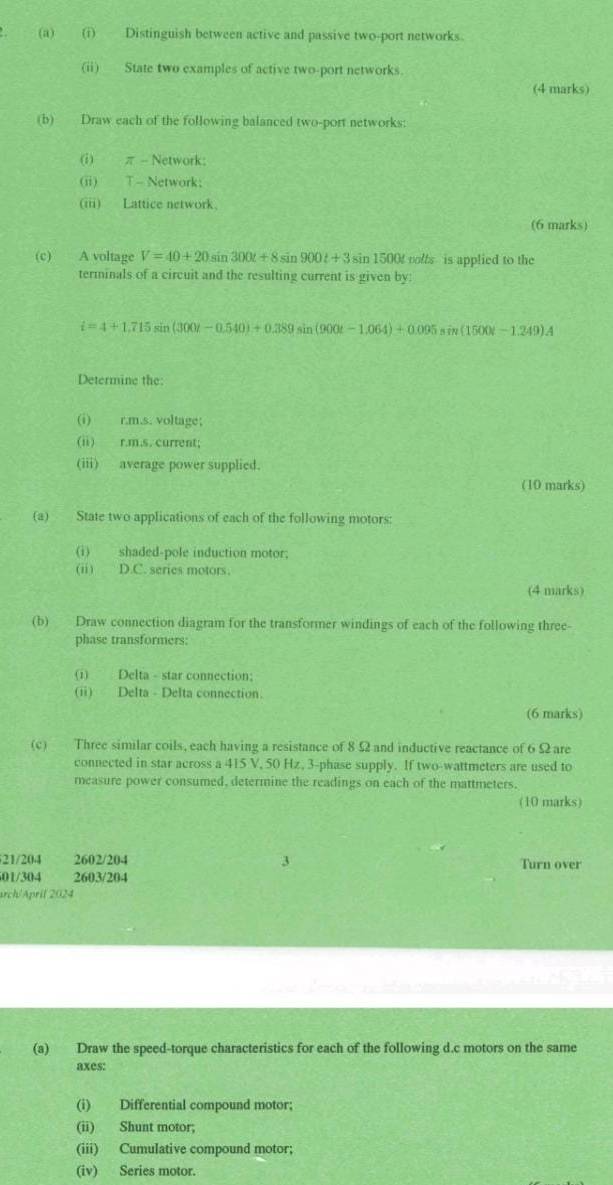 Distinguish between active and passive two-port networks. 
(ii) State two examples of active two-port networks. 
(4 marks) 
(b) Draw each of the following balanced two-port networks: 
(i) π - Network: 
(ii) T - Network; 
(iii) Lattice network. 
(6 marks) 
(c) A voltage V=40+20sin 300t+8sin 900t+3sin 1500 nolts is applied to the 
terminals of a circuit and the resulting current is given by:
i=4+1.715sin (300t-0.540)+0.389 sin (900t-1.064)+0.095sin (1500t-1.249)A
Determine the: 
(i) r.m.s. voltage; 
(ii) r.m.s. current; 
(iii) average power supplied. 
(10 marks) 
(a) State two applications of each of the following motors: 
(i) shaded-pole induction motor; 
(ii) D.C. series motors. 
(4 marks) 
(b) Draw connection diagram for the transformer windings of each of the following three 
phase transformers: 
(i) Delta - star connection; 
(ii) Delta - Delta connection. 
(6 marks) 
(c) Three similar coils, each having a resistance of 8 Ω and inductive reactance of 6 Ω are 
connected in star across a 415 V, 50 Hz, 3 -phase supply. If two-wattmeters are used to 
measure power consumed, determine the readings on each of the mattmeters. 
(10 marks)
21/204 2602/204 Turn over
01/304 2603/204
arch/April 2024 
(a) Draw the speed-torque characteristics for each of the following d.c motors on the same 
axes: 
(i) Differential compound motor: 
(ii) Shunt motor; 
(iii) Cumulative compound motor; 
(iv) Series motor.