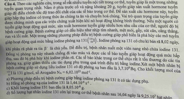 Theo các nghiên cứu, trong số rất nhiều tuyển nội tiết trong cơ thể, tuyển giáp là một trong những
tuyến quan trọng nhất. Nằm ở phía trước cổ và nặng khoảng 20 g, tuyến giáp sản xuất hormone tuyến
giáp để điều chỉnh tốc độ trao đổi chất của các tế bào trong cơ thể. Để sản xuất các hormone này, tuyến
giáp hấp thụ iodine có trong thức ăn chúng ta ăn và chuyển hoá chúng. Vai trò quan trọng của tuyển giáp
được chứng minh qua các triệu chứng xuất hiện khi nó hoạt động không bình thường. Nếu một người có
tuyển giáp hoạt động quá mức, sản xuất hormone tuyển giáp nhiều hơn nhu cầu của cơ thể, người đó bị
bệnh cường giáp. Bệnh cường giáp có dầu hiệu như nhịp tim nhanh, mệt mỏi, gầy, sút cân, căng thắng,
run và lồi mắt. Một trong những phương pháp điều trị bệnh cường giáp phổ biến là phá hủy các mô tuyển
giáp hoạt động quá mức bằng iodine phóng xạ 131beginpmatrix 131 53endpmatrix. Iodine phóng xạ 131 có chu kì bán rã 8,02 ngày,
khi phân rã phát ra tia β¯ là chủ yếu. Để điều trị, bệnh nhân nuốt một viên nang nhỏ chứa iodine 131.
Đồng vị phóng xạ này nhanh chống đi vào máu và được các tế bào tuyến giáp hoạt động quá mức hấp
thu, sau đó bị phá hủy khi iodine phân rã. Các tế bào khác trong cơ thể chịu rất ít tồn thương do các tia
phóng xạ, giúp giảm thiếu các tác dụng phụ trong quá trình điều trị bằng iodine.Xét một bệnh nhân bị
bệnh cường giáp sử dụng liều iodine 131 có độ phóng xạ ban đầu là 3,7.10^8Bq. Cho khối lượng mol của
beginarrayr 131 53 endarray I là 131 g/mol, số Avogadro N_A=6,02.10^(23)mol^(-1).
a) Phương pháp điều trị bệnh cường giáp bằng jodine phóng xạ 131 ít có tác dụng phụ.
b) Hằng số phóng xạ của iodine 131 là 1,44.10^(-6)s^(-1).
c) Khổi lượng iodine 131 ban đầu là 8,05.10^(-8)g.
d) Số lượng hạt nhân iodine 131 còn lại trong cơ thể bệnh nhân sau 16,04 ngày là 9,25.10^7 hat nhân