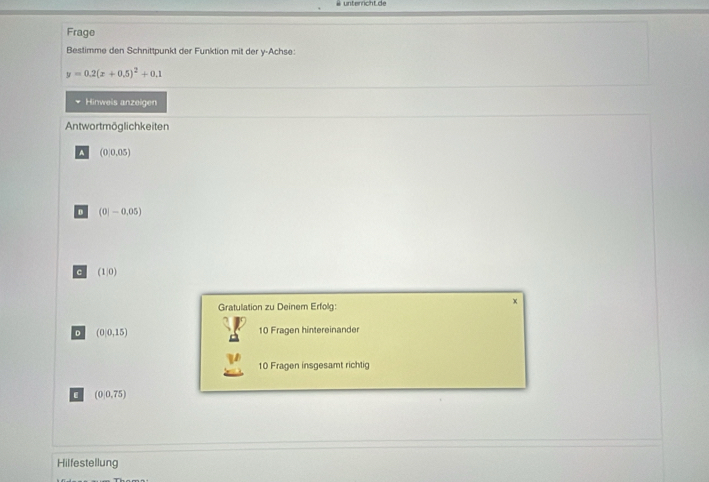 ü unterricht de
Frage
Bestimme den Schnittpunkt der Funktion mit der y -Achse:
y=0.2(x+0.5)^2+0.1
Hinweis anzeigen
Antwortmöglichkeiten
A (0,0.05)
(0|-0.05)
。 (1|0)
Gratulation zu Deinem Erfolg:
x
D (0,0,15) 10 Fragen hintereinande
10 Fragen insgesamt richtig
. (0,0,75)
Hilfestellung
