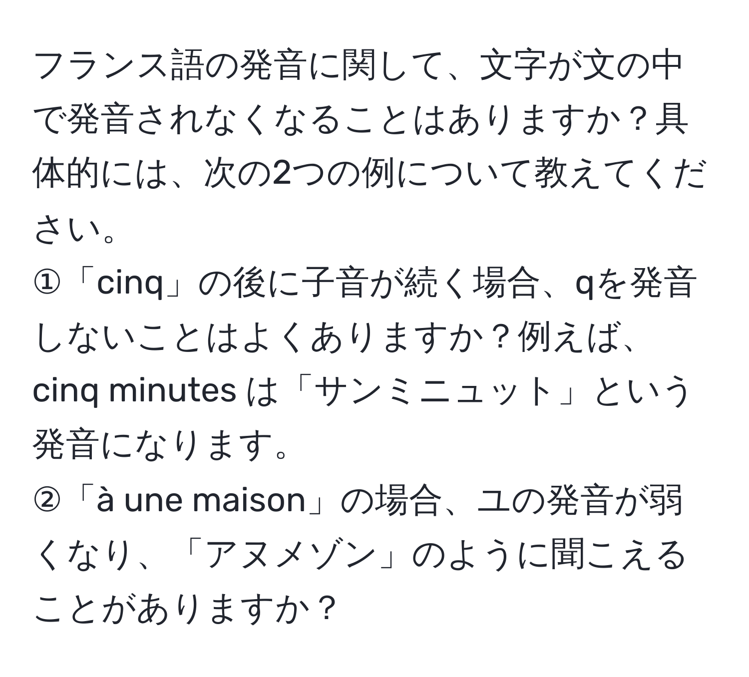 フランス語の発音に関して、文字が文の中で発音されなくなることはありますか？具体的には、次の2つの例について教えてください。  
①「cinq」の後に子音が続く場合、qを発音しないことはよくありますか？例えば、cinq minutes は「サンミニュット」という発音になります。  
②「à une maison」の場合、ユの発音が弱くなり、「アヌメゾン」のように聞こえることがありますか？