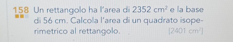 158 Un rettangolo ha l’area di 2352cm^2 e la base 
di 56 cm. Calcola l’area di un quadrato isope- 
rimetrico al rettangolo. [2401cm^2]