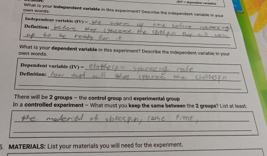 (DV = dependent variable) 
own words. What is your independent variable in this experiment? Describe the independent variable in your 
_ 
Independent variable (TV) = 
_ 
_ 
Definition: 
_ 
What is your dependent variable in this experiment? Describe the independent variable in your 
own words. 
_ 
Dependent variable (IV) = 
_ 
Definition: 
_ 
There will be 2 groups - the control group and experimental group 
In a controlled experiment - What must you keep the same between the 2 groups? List at least. 
_ 
_ 
5. MATERIALS: List your materials you will need for the experiment.