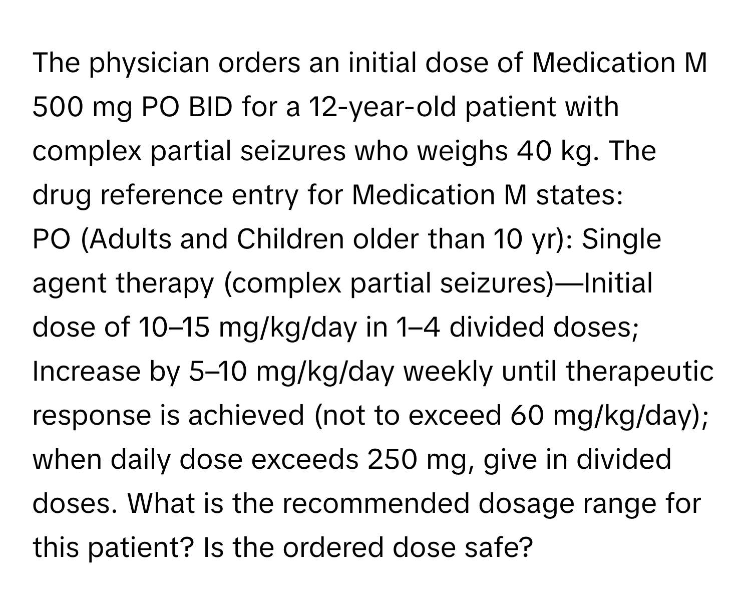 The physician orders an initial dose of Medication M 500 mg PO BID for a 12-year-old patient with complex partial seizures who weighs 40 kg. The drug reference entry for Medication M states:

PO (Adults and Children older than 10 yr): Single agent therapy (complex partial seizures)—Initial dose of 10–15 mg/kg/day in 1–4 divided doses; Increase by 5–10 mg/kg/day weekly until therapeutic response is achieved (not to exceed 60 mg/kg/day); when daily dose exceeds 250 mg, give in divided doses.  What is the recommended dosage range for this patient? Is the ordered dose safe?