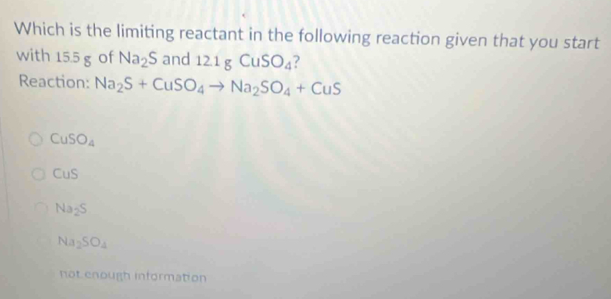 Which is the limiting reactant in the following reaction given that you start
with 15.5 g of Na_2S and 12.1gCuSO_4 ?
Reaction: Na_2S+CuSO_4to Na_2SO_4+CuS
CuSO_4
CuS
Na_2S
Na_2SO_4
not enough information