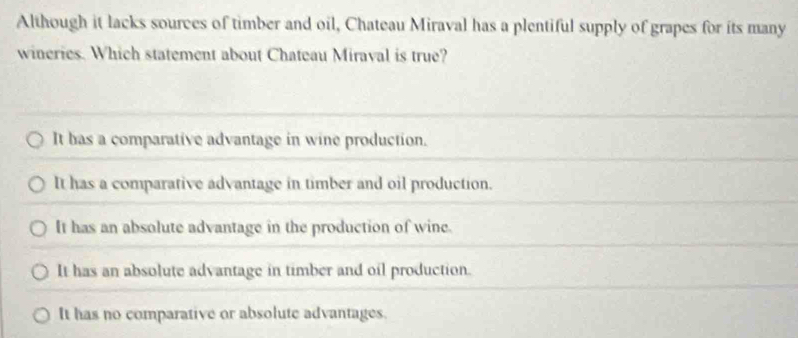 Although it lacks sources of timber and oil, Chateau Miraval has a plentiful supply of grapes for its many
wineries. Which statement about Chateau Miraval is true?
It has a comparative advantage in wine production.
It has a comparative advantage in timber and oil production.
It has an absolute advantage in the production of wine.
It has an absolute advantage in timber and oil production.
It has no comparative or absolute advantages.