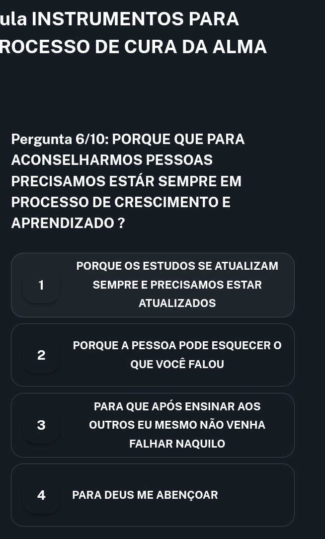 ula INSTRUMENTOS PARA
ROCESSO DE CURA DA ALMA
Pergunta 6/10: PORQUE QUE PARA
ACONSELHARMOS PESSOAS
PRECISAMOS ESTÁR SEMPRE EM
PROCESSO DE CRESCIMENTO E
APRENDIZADO？
PORQUE OS ESTUDOS SE ATUALIZAM
1 SEMPRE E PRECISAMOS ESTAR
ATUALIZADOS
PORQUE A PESSOA PODE ESQUECER O
2
QUE VOCÊ FALOU
PARA QUE APÓS ENSINAR AOS
3 OUTROS EU MESMO NÃO VENHA
FALHAR NAQUILO
4 PARA DEUS ME ABENÇOAR