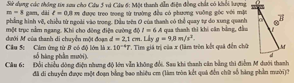 Sử dụng các thông tin sau cho Câu 5 và Câu 6: Một thanh dẫn điện đồng chất có khối lượng
m=8 gam, dài ell =0,8m được treo trong từ trường đều có phương vuông góc với mặt
phẳng hình vẽ, chiều từ ngoài vào trong. Đầu trên 0 của thanh có thể quay tự do xung quanh
một trục nằm ngang. Khi cho dòng điện cường độ I=6A qua thanh thì khi cân bằng, đầu
đưới M của thanh di chuyền một đoạn d=2,1cm. Lấy g=9,8m/s^2.
Câu 5: Cảm ứng từ B có độ lớn là x. 10^(-4)T T. Tìm giá trị của x (làm tròn kết quả đến chữ
số hàng phần mười).
Câu 6: Đổi chiều dòng điện nhưng độ lớn vẫn không đổi. Sau khi thanh cân bằng thì điểm M dưới thanh
đã di chuyển được một đoạn bằng bao nhiêu cm (làm tròn kết quả đến chữ số hàng phần mười)?