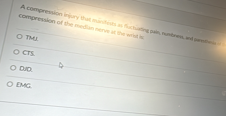 A compression injury that manifests as fluctuating pain, numbness, and paresthesia of 
compression of the median nerve at the wrist is:
TMJ.
CTS.
DJD.
EMG.
