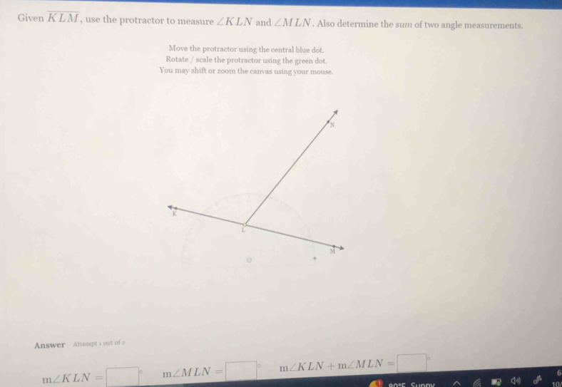 Given overline KLM , use the protractor to measure ∠ KLN and ∠ MLN. Also determine the sum of two angle measurements.
Move the protractor using the central blue dot.
Rotate / scale the protractor using the green dot.
You may shift or zoom the canvas using your mouse.
Answer Attempt 1 out of 2
m∠ KLN=□° m∠ MLN=□° m∠ KLN+m∠ MLN=□°
onor 10