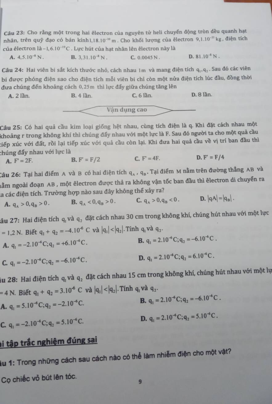 Cho rằng một trong hai êlectron của nguyên tử heli chuyển động tròn dều quanh hạt
nhân, trên quỹ đạo có bán kính1,.18.10^(-10)m. Cho khối lượng của êlectron 9,1.10^(-31)kg , điện tích
của êlectron là -1,6.10^(-19)C. Lực hút của hạt nhân lên êlectron này là
A. 4,5.10^(-8)N. B. 3,31.10^(-8)N. C. 0.0045 N . D. 81.10^(-8)N.
Câu 24: Hai viên bi sắt kích thước nhỏ, cách nhau 1m và mang điện tích q_1,q_2. Sau đó các viên
bi được phóng điện sao cho điện tích mỗi viên bi chỉ còn một nửa điện tích lúc đầu, đồng thời
đưa chúng đến khoảng cách 0,25m thì lực đấy giữa chúng tăng lên
A. 2 lần. B. 4 lần. C. 6 lần. D. 8 lần.
Vận dụng cao
Câu 25: Có hai quả cầu kim loại giống hệt nhau, cùng tích điện là q. Khi đặt cách nhau một
khoảng r trong không khí thì chúng đấy nhau với một lực là F. Sau đó người ta cho một quả cầu
xiếp xúc với đất, rồi lại tiếp xúc với quả cầu còn lại. Khi đưa hai quả cầu về vị trí ban đầu thì
chúng đấy nhau với lực là
A. F'=2F. B. F'=F/2 C. F'=4F. D. F'=F/4
Câu 26: Tại hai điểm A và B có hai điện tích q_A,q_B. Tại điểm M nằm trên đường thẳng AB và
nằm ngoài đoạn AB , một êlectron được thả ra không vận tốc ban đầu thì êlectron di chuyển ra
ta các điện tích. Trường hợp nào sau đây không thể xảy ra?
A. q_A>0,q_B>0. B. q_A<0,q_B>0. C. q_A>0,q_B<0. D. |qA|=|q_B|.
âu 27: Hai điện tích q_1 và q_2 đặt cách nhau 30 cm trong không khí, chúng hút nhau với một lực
=1,2N. Biết q_1+q_2=-4.10^(-6)C và |q_1| . Tính q_1 và q_2.
A. q_1=-2.10^(-6)C;q_2=+6.10^(-6)C. B. q_1=2.10^(-6)C;q_2=-6.10^(-6)C.
C. q_1=-2.10^(-6)C;q_2=-6.10^(-6)C.
D. q_1=2.10^(-6)C;q_2=6.10^(-6)C.
iu 28: Hai điện tích q_1 và q_2 đặt cách nhau 15 cm trong không khí, chúng hút nhau với một lự
=4N. Biết q_1+q_2=3.10^(-6)C và |q_1| . Tính q_1 và q_2.
A. q_1=5.10^(-6)C;q_2=-2.10^(-6)C.
B. q_1=2.10^(-6)C;q_2=-6.10^(-6)C.
D.
C. q_1=-2.10^(-6)C;q_2=5.10^(-6)C. q_1=2.10^(-6)C;q_2=5.10^(-6)C.
ài tập trắc nghiệm đúng sai
Ấu 1: Trong những cách sau cách nào có thể làm nhiễm điện cho một vật?
Cọ chiếc vỏ bút lên tóc.
9