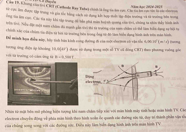 12- Cổ Duyên 
Năm học 2024-2025 
Câu 19. Khung của tivi CRT (Cathode Ray Tube) chính là ống tia âm cực. Các tia âm cực tức là các electron 
từ cực âm được tập trung và gia tốc bằng cách sử dụng kết hợp thiết lập điện trường và từ trường bên trong 
ống tia âm cực. Các tia này khi tập trung để bấn phá màn huỳnh quang của tivi, chúng ta nhìn thấy hình ảnh 
trên tivi. Nếu đặt một nam châm đủ mạnh gần tivi thì từ trường của nam châm có thể làm biến dạng sự hội tự 
chính xác của chùm tia điện tử bời từ trường bên trong ống từ đó làm biến dạng hình ảnh trên mản hình. 
Để minh họa điều này, hãy tính bán kính cong đường đi của một electron có vận tốc 6,00.10^7( n / s) (tương 
tương ứng điện áp khoảng 10,0(kV) được sứ dụng trong một số TV cũ dòng CRT) theo phương vuông góc 
với từ trường có cảm ứng từ B=0,500T. 
Nhìn từ mặt bên mô phỏng hiện tượng khi nam châm tiếp xúc với màn hình máy tính hoặc màn hình TV. Các 
electron chuyển động về phía màn hình theo hình xoắn ốc quanh các đường sức từ, duy tri thành phần vận tốc 
của chúng song song với các đưởng sức. Điều này làm biến dạng hình ảnh trên màn hình TV