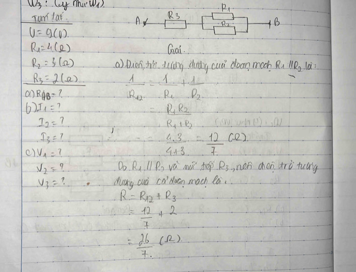 u_3 Cay nho · w_1)
Tom lat. R_1
R_3
A
R_2 B
V=g(V)
R_1=4(Omega ) Gai.
R_2=f(Omega ) () Dien, hin. duing duy cud doan much R_1parallel R_2 la:
R_3=2(Omega ) frac 1R_12=frac 1R_1+frac 1R_2
an RAB= 7
6) I_1= 1 =_ R_1R_2
I_2= 7
R_1+R_2
I_3=? 
() V_1= 7
 (4.3)/4+3 = 12/7 (Omega )
D_0. R_1parallel R_2
V_2= 9 vá mui hep R_3 ,nen chen trù tulg
V_3= ? duing cuò Ca' duan mach la.
R=R_12+R_3
= 12/7 +2
= 26/7 (Omega )