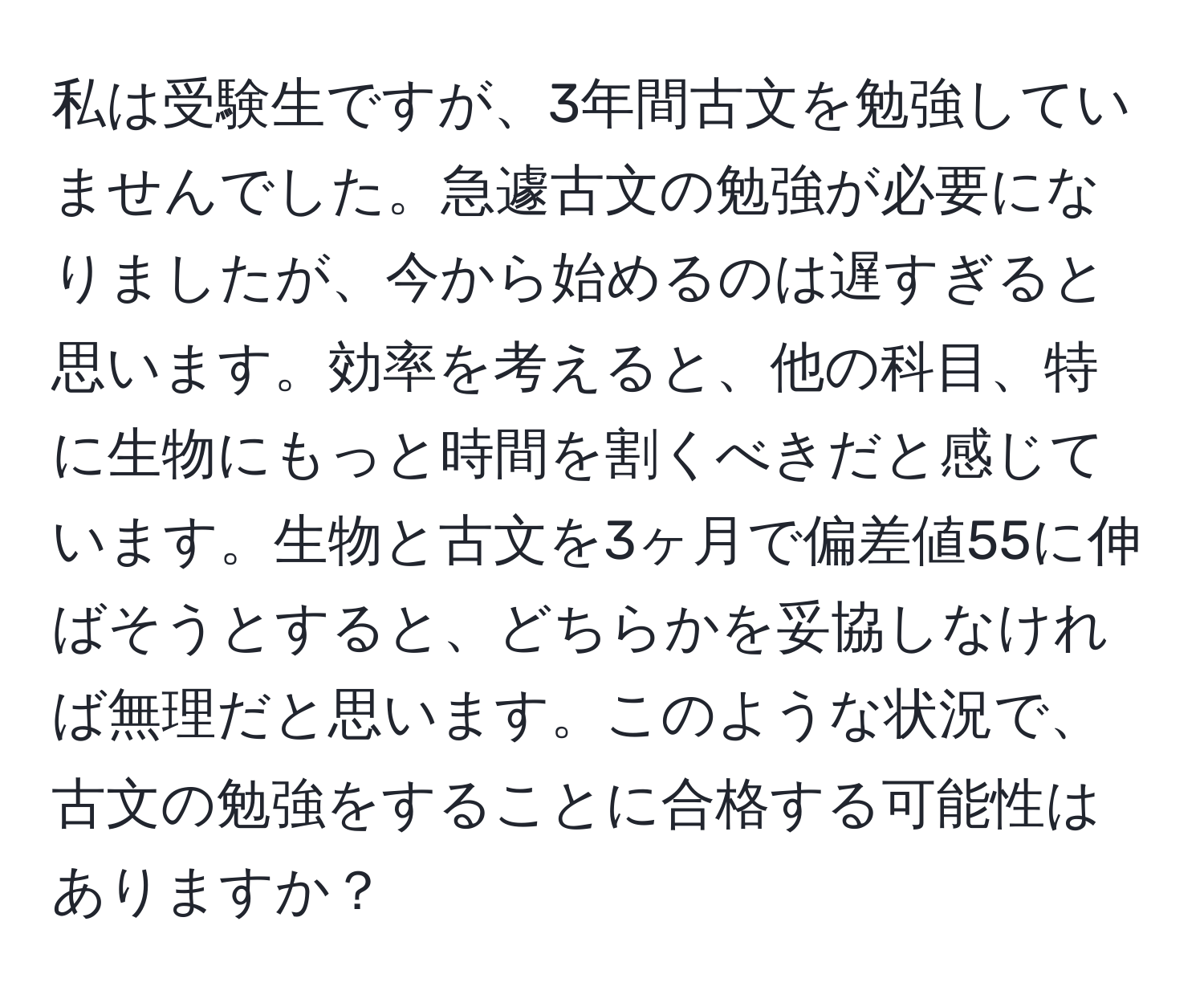 私は受験生ですが、3年間古文を勉強していませんでした。急遽古文の勉強が必要になりましたが、今から始めるのは遅すぎると思います。効率を考えると、他の科目、特に生物にもっと時間を割くべきだと感じています。生物と古文を3ヶ月で偏差値55に伸ばそうとすると、どちらかを妥協しなければ無理だと思います。このような状況で、古文の勉強をすることに合格する可能性はありますか？