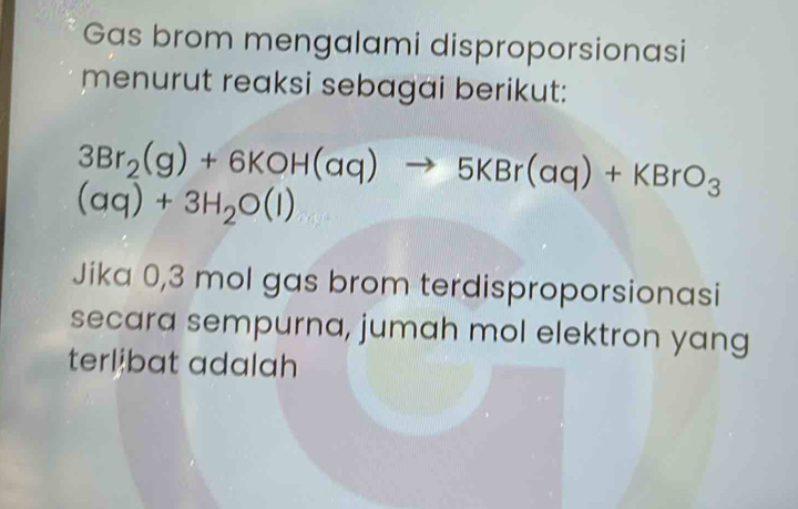 Gas brom mengalami disproporsionasi 
menurut reaksi sebagai berikut:
3Br_2(g)+6KOH(aq)to 5KBr(aq)+KBrO_3
(aq)+3H_2O(l)
Jika 0,3 mol gas brom terdisproporsionasi 
secara sempurna, jumah mol elektron yang 
terlibat adalah