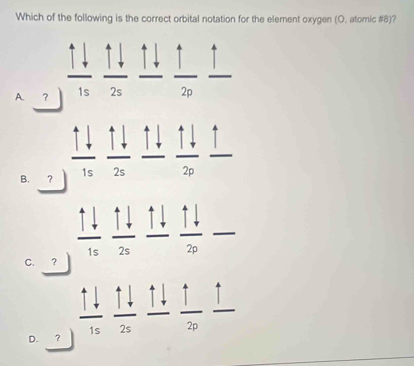 Which of the following is the correct orbital notation for the element oxygen (O, atomic #8)?
A. ？ 1s 2s^
B. ?
2n
C. ?
...
D. ？