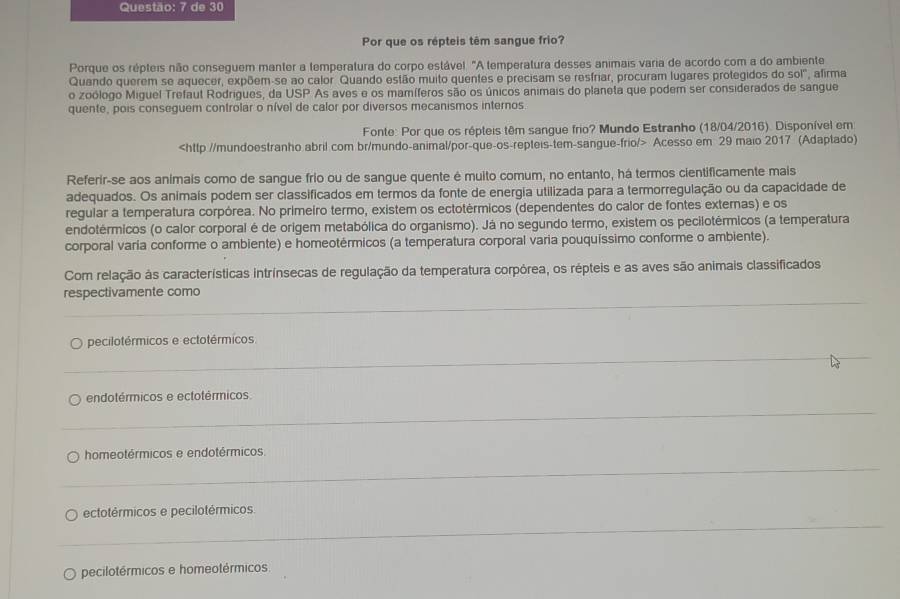 de 30
Por que os répteis têm sangue frio?
Porque os répteis não conseguem manter a temperatura do corpo estável. "A temperatura desses animais varia de acordo com a do ambiente
Quando querem se aquecer, expõem-se ao calor Quando estão muito quentes e precisam se resfriar, procuram lugares protegidos dosol° , afirma
o zoólogo Miguel Trefaut Rodrigues, da USP As aves e os mamíferos são os únicos animais do planeta que podem ser considerados de sangue
quente, pois conseguem controlar o nível de calor por diversos mecanismos internos
Fonte: Por que os répteis têm sangue frio? Mundo Estranho (18/04/2016). Disponível em
Acesso em 29 maio 2017 (Adaptado)
Referir-se aos animais como de sangue frio ou de sangue quente é muito comum, no entanto, há termos cientificamente mais
adequados. Os animais podem ser classificados em termos da fonte de energia utilizada para a termorregulação ou da capacidade de
regular a temperatura corpórea. No primeiro termo, existem os ectotérmicos (dependentes do calor de fontes externas) e os
endotérmicos (o calor corporal é de origem metabólica do organismo). Já no segundo termo, existem os pecilotérmicos (a temperatura
corporal varia conforme o ambiente) e homeotérmicos (a temperatura corporal varia pouquíssimo conforme o ambiente).
Com relação às características intrínsecas de regulação da temperatura corpórea, os répteis e as aves são animais classificados
_
respectivamente como
_
pecilotérmicos e ectotérmicos
_
endotérmicos e ectotérmicos.
_
homeotérmicos e endotérmicos.
_
ectotérmicos e pecilotérmicos
pecilotérmicos e homeotérmicos