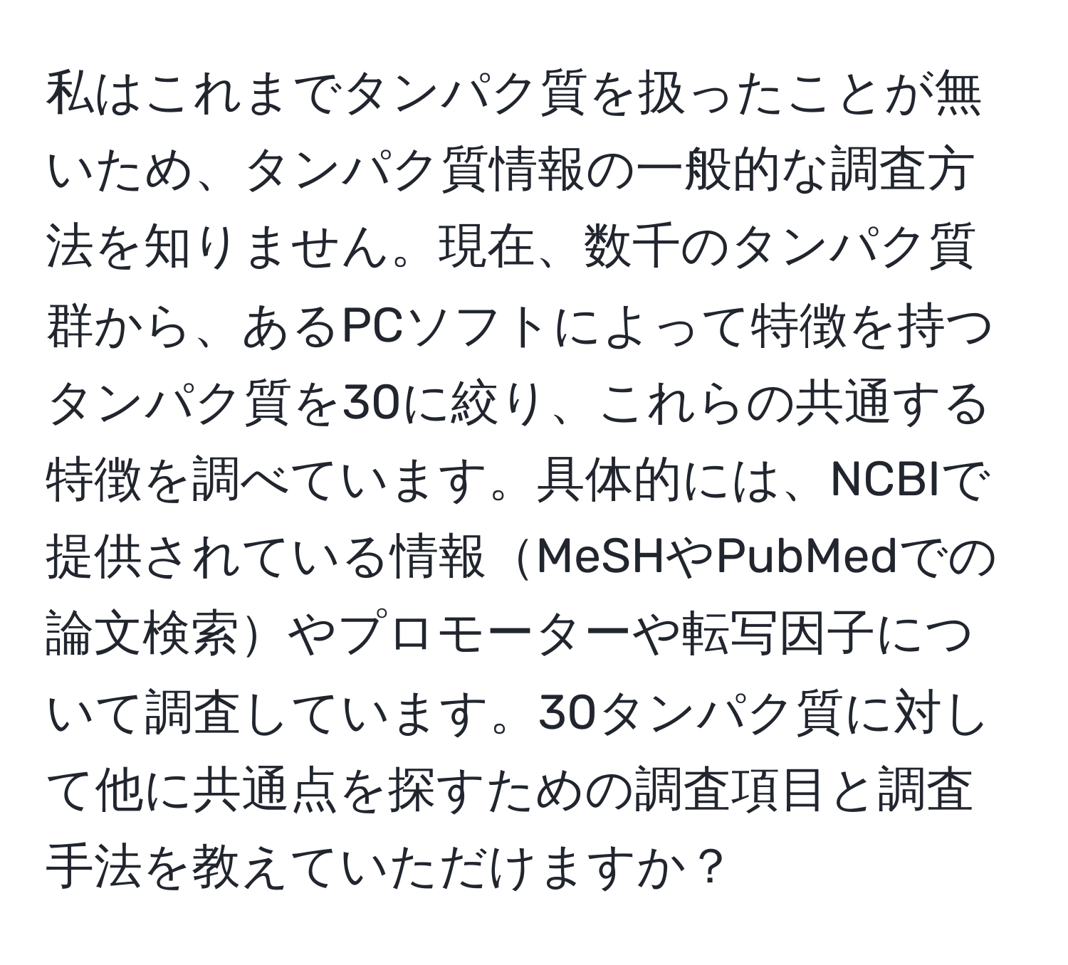 私はこれまでタンパク質を扱ったことが無いため、タンパク質情報の一般的な調査方法を知りません。現在、数千のタンパク質群から、あるPCソフトによって特徴を持つタンパク質を30に絞り、これらの共通する特徴を調べています。具体的には、NCBIで提供されている情報MeSHやPubMedでの論文検索やプロモーターや転写因子について調査しています。30タンパク質に対して他に共通点を探すための調査項目と調査手法を教えていただけますか？